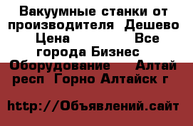 Вакуумные станки от производителя. Дешево › Цена ­ 150 000 - Все города Бизнес » Оборудование   . Алтай респ.,Горно-Алтайск г.